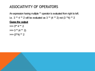 ASSOCIATIVITY OF OPERATORS
An expression having multiple ** operator is evaluated from right to left.
i.e. 3 ** 4 ** 2 will be evaluated as 3 ** (4 ** 2) not (3 **4) ** 2
Guess the output
>>> 3** 4 ** 2
>>> 3 ** (4 ** 2)
>>> (3**4) ** 2
 
