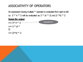 ASSOCIATIVITY OF OPERATORS
An expression having multiple ** operator is evaluated from right to left.
i.e. 3 ** 4 ** 2 will be evaluated as 3 ** (4 ** 2) not (3 **4) ** 2
Guess the output
>>> 3** 4 ** 2
>>> 3 ** (4 **
2)
>>> (3**4) ** 2
43046721
 