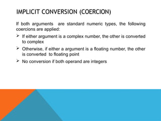 IMPLICIT CONVERSION (COERCION)
If both arguments are standard numeric types, the following
coercions are applied:
 If either argument is a complex number, the other is converted
to complex
 Otherwise, if either a argument is a floating number, the other
is converted to floating point
 No conversion if both operand are integers
 