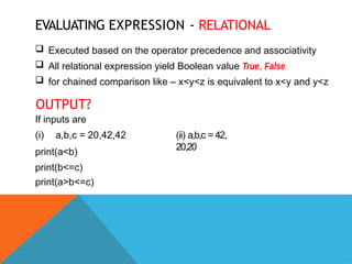 EVALUATING EXPRESSION - RELATIONAL
 Executed based on the operator precedence and associativity
 All relational expression yield Boolean value True, False
 for chained comparison like – x<y<z is equivalent to x<y and y<z
OUTPUT?
If inputs are
(i) a,b,c = 20,42,42
print(a<b)
print(b<=c)
print(a>b<=c)
(ii) a,b,c = 42,
20,20
 