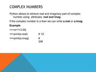COMPLEX NUMBERS
Python allows to retrieve real and imaginary part of complex
number using attributes: real and imag
If the complex number is a then we can write a.real or a.imag
Example
>>>a=1+3.54j
>>>print(a.real)
>>>print(a.imag)
# 1.0
#
3.54
 