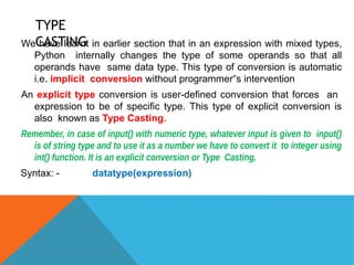 TYPE
CASTING
We have learnt in earlier section that in an expression with mixed types,
Python internally changes the type of some operands so that all
operands have same data type. This type of conversion is automatic
i.e. implicit conversion without programmer s intervention
‟
An explicit type conversion is user-defined conversion that forces an
expression to be of specific type. This type of explicit conversion is
also known as Type Casting.
Remember, in case of input() with numeric type, whatever input is given to input()
is of string type and to use it as a number we have to convert it to integer using
int() function. It is an explicit conversion or Type Casting.
Syntax: - datatype(expression)
 