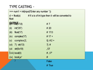TYPE CASTING -
EXAMPLES
>>> num1 = int(input(“Enter any number “))
d = float(a) # if a is of int type then it will be converted to
float
OUTPUT
(i)
(ii)
(iii)
(iv)
(v)
(vi)
(vii
)
int(17.8)
int(“20”)
float(17)
complex(17)
complex(2,
7) str(13)
str(0o19)
(viii) bool(0)
(ix) bool(„a‟
)
# 7
# 20
# 17.0
# 17 +
0j #2 +
7j #
„13‟
# „17‟
#
False
# True
 