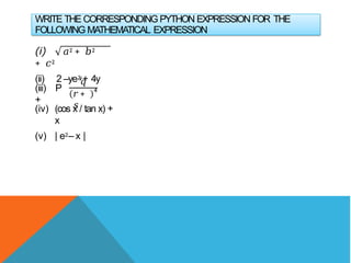 WRITE THE CORRESPONDING PYTHON EXPRESSION FOR THE
FOLLOWING MATHEMATICAL EXPRESSION
(i) 𝑎2 + 𝑏2
+ 𝑐2
(ii) 2 –ye2
y+ 4y
(iii) P
+
𝑞
𝑟+
𝑠
4
(iv) (cos x / tan x) +
x
(v) | e2– x |
 