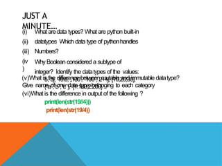 JUST A
MINUTE…
(i)
(ii)
(iii)
(iv
)
What aredata types? What are python built-in
datatypes Which data type of pythonhandles
Numbers?
Why Boolean considered a subtype of
integer? Identify the datatypes of the values:
5, 5j, 10.6, „100,
‟ “100”, 2+4j, [10,20,30],
(“a”,”b”,”c”), {1:100,2:200}
(v)What is the difference between mutable and immutable datatype?
Give name of one data type belonging to each category
(vi)What is the difference in output of the following ?
print(len(str(19//4)))
print(len(str(19/4))
 