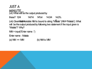 JUST A
MINUTE…
(vii) What will be the output producedby
these? 12/4 14//14 14%4 14.0/4
14.0//4
14.0%
4
(viii) Given two variable NMis bound to string “Malala” (NM=“Malala”). What
will be theoutput producedby following two statement if the input given is
“Malala”? Why?
MM= input(“Enter name :”)
Enter name : Malala
(a) NM == MM (b) NMis MM
 