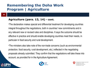 Remembering the Doha Work
Program | Agriculture
10
Agriculture (para. 13, 14) - cont.
The declaration makes special and differential treatment for developing countries
integral throughout the negotiations, both in countries' new commitments and in
any relevant new or revised rules and disciplines. It says the outcome should be
effective in practice and should enable developing countries meet their needs, in
particular in food security and rural development.
The ministers also take note of the non-trade concerns (such as environmental
protection, food security, rural development, etc.) reflected in the negotiating
proposals already submitted. They confirm that the negotiations will take these into
account, as provided for in the Agriculture Agreement.
 