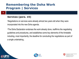 Remembering the Doha Work
Program | Services
11
Services (para. 15)
Negotiations on services were already almost two years old when they were
incorporated into the new Doha agenda.
The Doha Declaration endorses the work already done, reaffirms the negotiating
guidelines and procedures, and establishes some key elements of the timetable
including, most importantly, the deadline for concluding the negotiations as part of
a single undertaking.
 