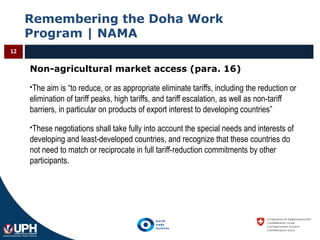 Remembering the Doha Work
Program | NAMA
12
Non-agricultural market access (para. 16)
The aim is “to reduce, or as appropriate eliminate tariffs, including the reduction or
elimination of tariff peaks, high tariffs, and tariff escalation, as well as non-tariff
barriers, in particular on products of export interest to developing countries”
These negotiations shall take fully into account the special needs and interests of
developing and least-developed countries, and recognize that these countries do
not need to match or reciprocate in full tariff-reduction commitments by other
participants.
 
