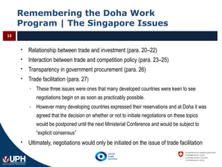 Remembering the Doha Work
Program | The Singapore Issues
13
 Relationship between trade and investment (para. 20–22)
 Interaction between trade and competition policy (para. 23–25)
 Transparency in government procurement (para. 26)
 Trade facilitation (para. 27)
- These three issues were ones that many developed countries were keen to see
negotiations begin on as soon as practicably possible.
- However many developing countries expressed their reservations and at Doha it was
agreed that the decision on whether or not to initiate negotiations on these topics
would be postponed until the next Ministerial Conference and would be subject to
“explicit consensus”
 Ultimately, negotiations would only be initiated on the issue of trade facilitation
 