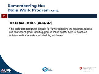Remembering the
Doha Work Program cont.
14
Trade facilitation (para. 27)
The declaration recognizes the case for “further expediting the movement, release
and clearance of goods, including goods in transit, and the need for enhanced
technical assistance and capacity building in this area”.
 