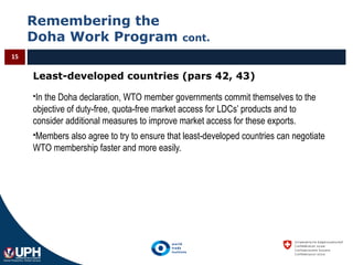 Remembering the
Doha Work Program cont.
15
Least-developed countries (pars 42, 43)
In the Doha declaration, WTO member governments commit themselves to the
objective of duty-free, quota-free market access for LDCs’ products and to
consider additional measures to improve market access for these exports.
Members also agree to try to ensure that least-developed countries can negotiate
WTO membership faster and more easily.
 