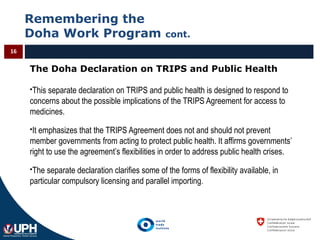 Remembering the
Doha Work Program cont.
16
The Doha Declaration on TRIPS and Public Health
This separate declaration on TRIPS and public health is designed to respond to
concerns about the possible implications of the TRIPS Agreement for access to
medicines.
It emphasizes that the TRIPS Agreement does not and should not prevent
member governments from acting to protect public health. It affirms governments’
right to use the agreement’s flexibilities in order to address public health crises.
The separate declaration clarifies some of the forms of flexibility available, in
particular compulsory licensing and parallel importing.
 