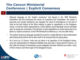 The Cancun Ministerial
Conference | Explicit Consensus
21
 Although language on the "explicit consensus" had figured in the 1996 Ministerial
Declaration that first introduced the issues of Investment and Competition, the reason it
assumed such pivotal importance was arguably the result of intransigence on the part of
India as the last holdout at the Doha meeting to agree to negotiations on the Singapore
Issues, so that the Indian representative in Doha (Maran) could reportedly only be prevailed
upon to accept this concession if the decision to start negotiations on these issues was to be
taken by "explicit consensus" at the Fifth Ministerial Conference (i.e. the one after Doha).
 The explicit consensus language obviated the need for a single Member to feel embarrassed
about being obstructionist and to allow itself to be strong-armed into going along.
 As it turns out, In Cancun, India was not alone in its opposition to the Singapore Issues,
since the representative for Malaysia (Rafidah Aziz) also took a strong stand at Cancun, so
that, after the tempers of developing country delegates had been inflamed over cotton, many
of them chose to vent their anger on the Singapore Issues.
 