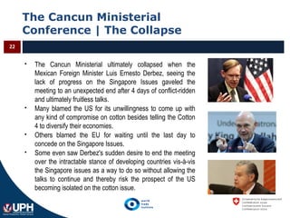 The Cancun Ministerial
Conference | The Collapse
22
 The Cancun Ministerial ultimately collapsed when the
Mexican Foreign Minister Luis Ernesto Derbez, seeing the
lack of progress on the Singapore Issues gaveled the
meeting to an unexpected end after 4 days of conflict-ridden
and ultimately fruitless talks.
 Many blamed the US for its unwillingness to come up with
any kind of compromise on cotton besides telling the Cotton
4 to diversify their economies.
 Others blamed the EU for waiting until the last day to
concede on the Singapore Issues.
 Some even saw Derbez's sudden desire to end the meeting
over the intractable stance of developing countries vis-à-vis
the Singapore issues as a way to do so without allowing the
talks to continue and thereby risk the prospect of the US
becoming isolated on the cotton issue.
 