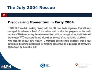 The July 2004 Rescue
24
Discovering Momentum in Early 2004
USTR Bob Zoellick, working closely with the EU chief trade negotiator Pascal Lamy
managed to achieve a level of productive and constructive progress in the early
months of 2004 concerning these two countries' positions on agriculture, that it infected
the broader WTO membership and allowed for a sense of momentum to take hold.
The first half of 2004 saw most WTO Members become more engaged, with a new
target date becoming established for reaching consensus on a package of framework
agreements by the end of July.
 