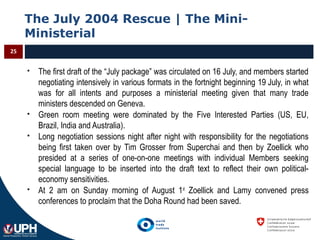 The July 2004 Rescue | The Mini-
Ministerial
25
 The first draft of the “July package” was circulated on 16 July, and members started
negotiating intensively in various formats in the fortnight beginning 19 July, in what
was for all intents and purposes a ministerial meeting given that many trade
ministers descended on Geneva.
 Green room meeting were dominated by the Five Interested Parties (US, EU,
Brazil, India and Australia).
 Long negotiation sessions night after night with responsibility for the negotiations
being first taken over by Tim Grosser from Superchai and then by Zoellick who
presided at a series of one-on-one meetings with individual Members seeking
special language to be inserted into the draft text to reflect their own political-
economy sensitivities.
 At 2 am on Sunday morning of August 1st
Zoellick and Lamy convened press
conferences to proclaim that the Doha Round had been saved.
 