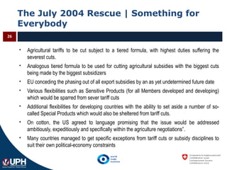 The July 2004 Rescue | Something for
Everybody
26
 Agricultural tariffs to be cut subject to a tiered formula, with highest duties suffering the
severest cuts.
 Analogous tiered formula to be used for cutting agricultural subsidies with the biggest cuts
being made by the biggest subsidizers
 EU conceding the phasing out of all export subsidies by an as yet undetermined future date
 Various flexibilities such as Sensitive Products (for all Members developed and developing)
which would be sparred from sever tariff cuts
 Additional flexibilities for developing countries with the ability to set aside a number of so-
called Special Products which would also be sheltered from tariff cuts.
 On cotton, the US agreed to language promising that the issue would be addressed
ambitiously, expeditiously and specifically within the agriculture negotiations”.
 Many countries managed to get specific exceptions from tariff cuts or subsidy disciplines to
suit their own political-economy constraints
 