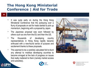 The Hong Kong Ministerial
Conference | Aid for Trade
28
 It was quite early on during the Hong Kong
Ministerial Conference that the jockeying over a
flurry of proposals on aid for trade started to pick up
momentum, beginning with a proposal by Japan.
 The Japanese proposal was soon followed by
others such as one from the EU and then the US.
 The thousands of developing country
representatives in Hong Kong rapidly became
enthused with a new-found sense of purpose and
excitement thanks to these proposals.
 This seemed to be a carefully calculated foil to blunt
any attempt to mobilize developing countries to
become enraged at the lack of progress on issues
that really mattered to them (namely market access
and subsidies).
 