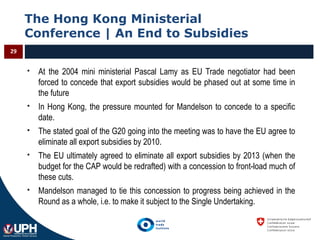 The Hong Kong Ministerial
Conference | An End to Subsidies
29
 At the 2004 mini ministerial Pascal Lamy as EU Trade negotiator had been
forced to concede that export subsidies would be phased out at some time in
the future
 In Hong Kong, the pressure mounted for Mandelson to concede to a specific
date.
 The stated goal of the G20 going into the meeting was to have the EU agree to
eliminate all export subsidies by 2010.
 The EU ultimately agreed to eliminate all export subsidies by 2013 (when the
budget for the CAP would be redrafted) with a concession to front-load much of
these cuts.
 Mandelson managed to tie this concession to progress being achieved in the
Round as a whole, i.e. to make it subject to the Single Undertaking.
 
