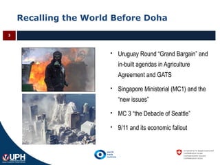Recalling the World Before Doha
3
 Uruguay Round “Grand Bargain” and
in-built agendas in Agriculture
Agreement and GATS
 Singapore Ministerial (MC1) and the
“new issues”
 MC 3 “the Debacle of Seattle”
 9/11 and its economic fallout
 
