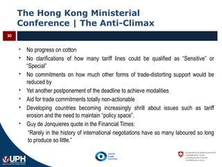 The Hong Kong Ministerial
Conference | The Anti-Climax
30
 No progress on cotton
 No clarifications of how many tariff lines could be qualified as “Sensitive” or
“Special”
 No commitments on how much other forms of trade-distorting support would be
reduced by
 Yet another postponement of the deadline to achieve modalities
 Aid for trade commitments totally non-actionable
 Developing countries becoming increasingly shrill about issues such as tariff
erosion and the need to maintain “policy space”.
 Guy de Jonquieres quote in the Financial Times:
“Rarely in the history of international negotiations have so many laboured so long
to produce so little.”
 