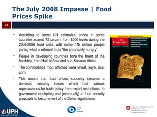The July 2008 Impasse | Food
Prices Spike
32
 According to some UN estimates, prices in some
countries soared 75 percent from 2006 levels during the
2007-2008 food crisis with some 115 million people
joining what is referred to as “the chronically hungry”.
 People in developing countries bore the brunt of the
hardship, from Haiti to Asia and sub-Saharan Africa.
 The commodities most affected were wheat, soya, rice,
corn
 This meant that food prices suddenly became a
domestic security issues which had various
repercussions for trade policy from export restrictions, to
government stockpiling and (eventually) to food security
proposals to become part of the Doha negotiations.
 