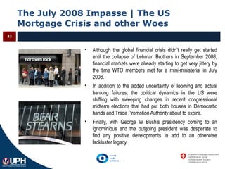 The July 2008 Impasse | The US
Mortgage Crisis and other Woes
33
 Although the global financial crisis didn’t really get started
until the collapse of Lehman Brothers in September 2008,
financial markets were already starting to get very jittery by
the time WTO members met for a mini-ministerial in July
2008.
 In addition to the added uncertainty of looming and actual
banking failures, the political dynamics in the US were
shifting with sweeping changes in recent congressional
midterm elections that had put both houses in Democratic
hands and Trade Promotion Authority about to expire.
 Finally, with George W Bush’s presidency coming to an
ignominious end the outgoing president was desperate to
find any positive developments to add to an otherwise
lackluster legacy.
 