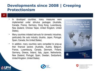 Developments since 2008 | Creeping
Protectionism
37
 In developed countries, many measures were
implemented under stimulus packages (Australia,
Canada, France, Germany, Hong Kong, Luxembourg,
New Zealand, Chinese Taipei, United Kingdom, United
States).
 Many countries initiated bail-outs for domestic industries,
particularly the auto industry (Austria, Japan, Portugal,
Spain, Canada, the United States).
 In addition, many countries were compelled to prop-up
their financial sectors (Australia, Austria, Belgium,
France, Luxembourg, Canada, Denmark, Finland,
Germany, Greece, Ireland, Italy, Japan, Netherlands,
New Zealand, Portugal, Spain, Sweden, Switzerland,
United Kingdom, United States).
 
