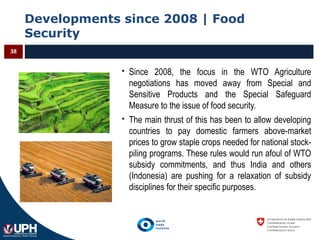 Developments since 2008 | Food
Security
38
 Since 2008, the focus in the WTO Agriculture
negotiations has moved away from Special and
Sensitive Products and the Special Safeguard
Measure to the issue of food security.
 The main thrust of this has been to allow developing
countries to pay domestic farmers above-market
prices to grow staple crops needed for national stock-
piling programs. These rules would run afoul of WTO
subsidy commitments, and thus India and others
(Indonesia) are pushing for a relaxation of subsidy
disciplines for their specific purposes.
 