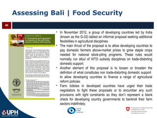 Assessing Bali | Food Security
40
 In November 2012, a group of developing countries led by India
(known as the G-33) tabled an informal proposal seeking additional
flexibilities in agricultural disciplines.
 The main thrust of the proposal is to allow developing countries to
pay domestic farmers above-market prices to grow staple crops
needed for national stock-piling programs. These rules would
normally run afoul of WTO subsidy disciplines on trade-distorting
domestic support.
 Another element of this proposal is to loosen or broaden the
definition of what constitutes non trade-distorting domestic support
to allow developing countries to finance a range of agricultural
reform policies.
 Farm lobbies in developed countries have urged their trade
negotiators to fight these proposals or to encumber any such
provisions with tight constraints so they don’t represent a blank
check for developing country governments to bankroll their farm
sectors indefinitely.
 