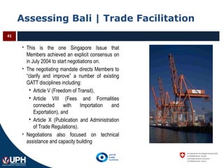 Assessing Bali | Trade Facilitation
41
 This is the one Singapore Issue that
Members achieved an explicit consensus on
in July 2004 to start negotiations on.
 The negotiating mandate directs Members to
“clarify and improve” a number of existing
GATT disciplines including:
 Article V (Freedom of Transit),
 Article VIII (Fees and Formalities
connected with Importation and
Exportation), and
 Article X (Publication and Administration
of Trade Regulations).
 Negotiations also focused on technical
assistance and capacity building
 