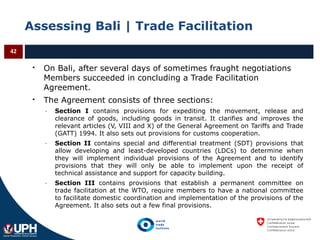 Assessing Bali | Trade Facilitation
 On Bali, after several days of sometimes fraught negotiations
Members succeeded in concluding a Trade Facilitation
Agreement.
 The Agreement consists of three sections:
- Section I contains provisions for expediting the movement, release and
clearance of goods, including goods in transit. It clarifies and improves the
relevant articles (V, VIII and X) of the General Agreement on Tariffs and Trade
(GATT) 1994. It also sets out provisions for customs cooperation.
- Section II contains special and differential treatment (SDT) provisions that
allow developing and least-developed countries (LDCs) to determine when
they will implement individual provisions of the Agreement and to identify
provisions that they will only be able to implement upon the receipt of
technical assistance and support for capacity building.
- Section III contains provisions that establish a permanent committee on
trade facilitation at the WTO, require members to have a national committee
to facilitate domestic coordination and implementation of the provisions of the
Agreement. It also sets out a few final provisions.
42
 