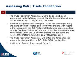Assessing Bali | Trade Facilitation
 The Trade Facilitation Agreement was to be adopted by an
amendment to the WTO Agreement that the General Council was
tasked to enact by 31 July 2014 at the latest.
 However, this process fell hostage to some last minute posturing
and stand-offs orchestrated primarily by the Indians with regard
to the language in the Bali Ministerial Declaration concerning food
security (as discussed above) and the protocol of amendment was
only adopted (after the US and the Indians had sat down and
resolved the matter bilaterally), on 27 November 2014.
 The Trade Facilitation Agreement will enter into force after the
protocol has been ratified by 2/3 of the WTO Membership.
 It will be an Annex 1A agreement (goods).
43
 