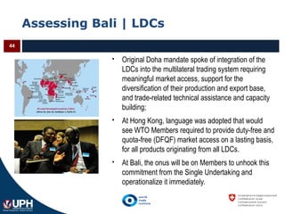 Assessing Bali | LDCs
44
 Original Doha mandate spoke of integration of the
LDCs into the multilateral trading system requiring
meaningful market access, support for the
diversification of their production and export base,
and trade-related technical assistance and capacity
building;
 At Hong Kong, language was adopted that would
see WTO Members required to provide duty-free and
quota-free (DFQF) market access on a lasting basis,
for all products originating from all LDCs.
 At Bali, the onus will be on Members to unhook this
commitment from the Single Undertaking and
operationalize it immediately.
 