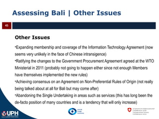 Assessing Bali | Other Issues
45
Other Issues
Expanding membership and coverage of the Information Technology Agreement (now
seems very unlikely in the face of Chinese intransigence)
Ratifying the changes to the Government Procurement Agreement agreed at the WTO
Ministerial in 2011 (probably not going to happen either since not enough Members
have themselves implemented the new rules)
Achieving consensus on an Agreement on Non-Preferential Rules of Origin (not really
being talked about at all for Bali but may come after)
Abandoning the Single Undertaking in areas such as services (this has long been the
de-facto position of many countries and is a tendency that will only increase)
 