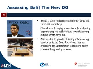 Assessing Bali| The New DG
46
 Brings a badly needed breath of fresh air to the
Director Generalship.
 Should be able to play a decisive role in steering
big emerging market Members towards playing
a more constructive role.
 Also has the tough role of finding a face-saving
conclusion to the Doha Round and then re-
orientating the Organization to meet the needs
of an evolving trading system.
 