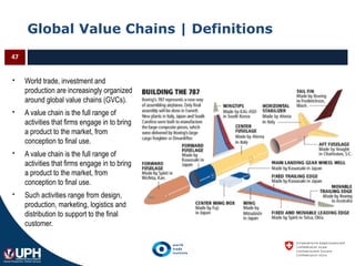 Global Value Chains | Definitions
 World trade, investment and
production are increasingly organized
around global value chains (GVCs).
 A value chain is the full range of
activities that firms engage in to bring
a product to the market, from
conception to final use.
 A value chain is the full range of
activities that firms engage in to bring
a product to the market, from
conception to final use.
 Such activities range from design,
production, marketing, logistics and
distribution to support to the final
customer.
47
 