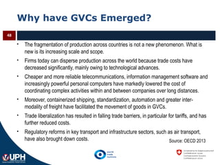 Why have GVCs Emerged?
 The fragmentation of production across countries is not a new phenomenon. What is
new is its increasing scale and scope.
 Firms today can disperse production across the world because trade costs have
decreased significantly, mainly owing to technological advances.
 Cheaper and more reliable telecommunications, information management software and
increasingly powerful personal computers have markedly lowered the cost of
coordinating complex activities within and between companies over long distances.
 Moreover, containerized shipping, standardization, automation and greater inter-
modality of freight have facilitated the movement of goods in GVCs.
 Trade liberalization has resulted in falling trade barriers, in particular for tariffs, and has
further reduced costs.
 Regulatory reforms in key transport and infrastructure sectors, such as air transport,
have also brought down costs.
48
Source: OECD 2013
 