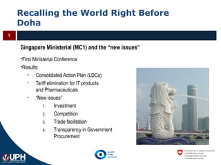 Recalling the World Right Before
Doha
5
Singapore Ministerial (MC1) and the “new issues”
First Ministerial Conference
Results:
• Consolidated Action Plan (LDCs)
• Tariff elimination for IT products
and Pharmaceuticals
• “New issues”
1. Investment
2. Competition
3. Trade facilitation
4. Transparency in Government
Procurement
 