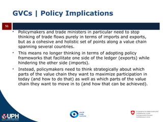 GVCs | Policy Implications
 Policymakers and trade ministers in particular need to stop
thinking of trade flows purely in terms of imports and exports,
but as a cohesive and holistic set of points along a value chain
spanning several countries.
 This means no longer thinking in terms of adopting policy
frameworks that facilitate one side of the ledger (exports) while
hindering the other side (imports).
 Instead, policymakers need to think strategically about which
parts of the value chain they want to maximize participation in
today (and how to do that) as well as which parts of the value
chain they want to move in to (and how that can be achieved).
51
 