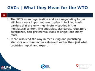GVCs | What they Mean for the WTO
 The WTO as an organization and as a negotiating forum
still has a very important role to play in tackling trade
barriers that are only meaningfully tackled in the
multilateral context, like subsidies, standards, regulatory
divergence, non-preferential rules of origin, and many
more.
 It can also lead the way in measuring and publishing
statistics on cross-border value-add rather than just what
countries import and export.
52
 