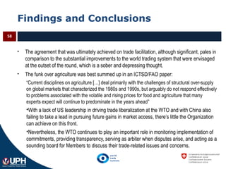 Findings and Conclusions
 The agreement that was ultimately achieved on trade facilitation, although significant, pales in
comparison to the substantial improvements to the world trading system that were envisaged
at the outset of the round, which is a sober and depressing thought.
 The funk over agriculture was best summed up in an ICTSD/FAO paper:
“Current disciplines on agriculture […] deal primarily with the challenges of structural over-supply
on global markets that characterized the 1980s and 1990s, but arguably do not respond effectively
to problems associated with the volatile and rising prices for food and agriculture that many
experts expect will continue to predominate in the years ahead”
With a lack of US leadership in driving trade liberalization at the WTO and with China also
failing to take a lead in pursuing future gains in market access, there’s little the Organization
can achieve on this front.
Nevertheless, the WTO continues to play an important role in monitoring implementation of
commitments, providing transparency, serving as arbiter when disputes arise, and acting as a
sounding board for Members to discuss their trade-related issues and concerns.
58
 