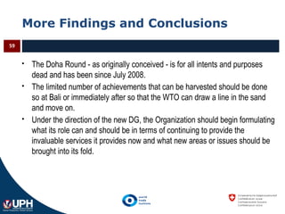 More Findings and Conclusions
 The Doha Round - as originally conceived - is for all intents and purposes
dead and has been since July 2008.
 The limited number of achievements that can be harvested should be done
so at Bali or immediately after so that the WTO can draw a line in the sand
and move on.
 Under the direction of the new DG, the Organization should begin formulating
what its role can and should be in terms of continuing to provide the
invaluable services it provides now and what new areas or issues should be
brought into its fold.
59
 