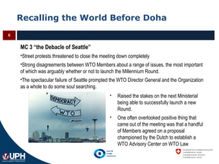 Recalling the World Before Doha
6
MC 3 “the Debacle of Seattle”
Street protests threatened to close the meeting down completely
Strong disagreements between WTO Members about a range of issues, the most important
of which was arguably whether or not to launch the Millennium Round.
The spectacular failure of Seattle prompted the WTO Director General and the Organization
as a whole to do some soul searching.
 Raised the stakes on the next Ministerial
being able to successfully launch a new
Round.
 One often overlooked positive thing that
came out of the meeting was that a handful
of Members agreed on a proposal
championed by the Dutch to establish a
WTO Advisory Center on WTO Law
 