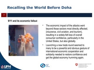 Recalling the World Before Doha
7
9/11 and its economic fallout
 The economic impact of the attacks went
beyond those sectors most directly affected,
(insurance, civil aviation, and tourism),
resulting in a widely-felt loss of overall
consumer confidence, particularly in the
United States, but also globally.
 Launching a new trade round seemed to
many to be a powerful and obvious gesture of
international economic cooperation and
solidarity needed to restore confidence and
get the global economy humming again.
 