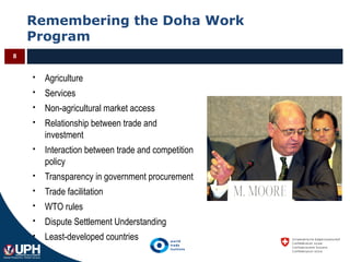 Remembering the Doha Work
Program
8
 Agriculture
 Services
 Non-agricultural market access
 Relationship between trade and
investment
 Interaction between trade and competition
policy
 Transparency in government procurement
 Trade facilitation
 WTO rules
 Dispute Settlement Understanding
 Least-developed countries
 