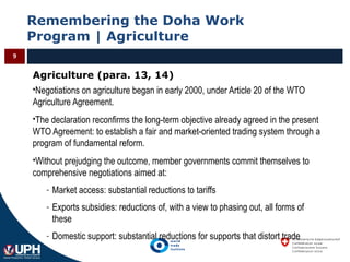 Remembering the Doha Work
Program | Agriculture
9
Agriculture (para. 13, 14)
Negotiations on agriculture began in early 2000, under Article 20 of the WTO
Agriculture Agreement.
The declaration reconfirms the long-term objective already agreed in the present
WTO Agreement: to establish a fair and market-oriented trading system through a
program of fundamental reform.
Without prejudging the outcome, member governments commit themselves to
comprehensive negotiations aimed at:
- Market access: substantial reductions to tariffs
- Exports subsidies: reductions of, with a view to phasing out, all forms of
these
- Domestic support: substantial reductions for supports that distort trade
 