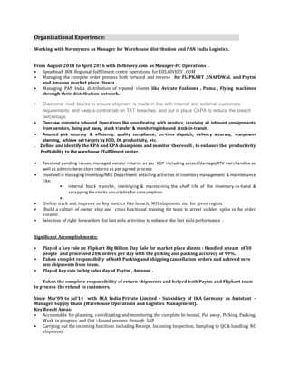 Organizational Experience:
Working with Novozymes as Manager for Warehouse distribution and PAN India Logistics.
From August-2014 to April 2016 with Delhivery.com as Manager-FC Operations .
• Spearhead 80K Regional fulfillment centre operations for DELHIVERY .COM
• Managing the compete order process both forward and reverse for FLIPKART ,SNAPDWAL and Paytm
and Amazon market place clients .
• Managing PAN India distribution of reputed clients like Avirate Fashions , Puma , Flying machines
through their distribution network.
• Overcome road blocks to ensure shipment is made in line with internal and external customers
requirements and keep a control tab on TAT breaches, and put in place CAPA to reduce the breach
percentage.
• Oversaw complete Inbound Operations like coordinating with vendors, receiving all inbound consignments
from vendors, doing put away, stock transfer & monitoring inbound stock-in-transit.
• Assured pick accuracy & efficiency, quality compliance, on-time dispatch, delivery accuracy, manpower
planning, achieve set targets by EOD, DC productivity, etc.
. Define and identify the KPA and KPA champions and monitor the result , to enhance the productivity
Profitability to the warehouse /Fulfillment center.
• Resolved pending issues, managed vendor returns as per SOP including excess/damage/RTV merchandise as
well as administered store returns as per agreed process
• Involved in managingInventory/MIS Department entailingactivities of inventory management & maintenance
like:
• Internal Stock transfer, identifying & maintaining the shelf life of the Inventory-in-hand &
scrappingthestocks unsuitable for consumption.
•
• Define track and improve on key metrics like breach, MIS shipments etc. for given region.
• Build a culture of owner ship and cross functional training for team to arrest sudden spike in the order
volume .
• Selection of right forwarders for last mile activities to enhance the last mileperformance .
Significant Accomplishments:
• Played a key role on Flipkart Big Billion Day Sale for market place clients : Handled a team of 30
people and processed 20K orders per day with the picking and packing accurecy of 99%.
• Taken complet responsibilty of both Packing and shipping cancellation orders and achived zero
mis shipments from team.
• Played key role in big sales day of Paytm , Amazon .
. Taken the complete responsibility of return shipments and helped both Paytm and Flipkart team
to process the refund to customers.
Since Mar’09 to Jul’14 with IKA India Private Limited - Subsidiary of IKA Germany as Assistant –
Manager Supply Chain (Warehouse Operations and Logistics Management).
Key Result Areas:
• Accountable for planning, coordinating and monitoring the complete In-bound, Put away, Picking, Packing,
Work in progress and Out –bound process through SAP
• Carrying out the incoming functions including Receipt, Incoming Inspection, Sampling to QC& handling NC
shipments.
 