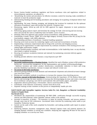 • Ensure Custom bonded warehouse regulation and Excise warehouse rules and regulations related to
stores/shipment operations are adhered to .
• Streamlining the system and procedures for effective inventory control for ensuring ready availability of
materials to meet the production target.
• Administering Bonding and De-bonding procedures and arranging for re-packing of shipment before final
dispatches
• Spearheading Put away, Binning, arranging and designing the locations for materials for the optimum
utilization of warehouse space and increase the retrieval / response time
• Maintaining regular follow up with QC for GRN approval for urgent shipments to meet production
requirements
• Performing ageing analysis report and formulate the strategy for both slowmoving and non-moving
items and provide the same to leadership team for further course of action .
• Initiating safety first approach and constant review of warehouse safety guidelines with team.
• Contributing in Audit: Ensure “ZERO” NC in the High Category & timely closure of the NCs (if any) for the
Low/medium category, with 100% adherence
• Recommending purchases of warehouse / material handling equipment.
• Ensuring cycle count accuracy by conducting regular cycle count and reconciliation of results.
• Implementing continuous improvement plan to bring in the cycletime and shipping accuracy.
• Looking out for opportunities to make improvement by continues evaluation of the existing process and
setting higher performance targets.
• Evaluate finished product inventory and make recommendations to the leadership team on any obsolete,
short dated or expired inventory.
• Ensuring nil customer escalations (internal and external) by maintaining consistent delivery against
commitment.
• Handling periodic defective stock clearance, scrap disposal as per SOP
Significant Accomplishments:
• Successful implementation of Kanban System: Identified the need of Kanban system in IKA production
facility and convinced the management for the implementation and resulted in following advantages.
- Optimize inventory and reduce product obsolescence, considerable reduction in waste and scrap,
provides flexibility in production, increase in output and reduced in total cost.
• 5S system in IKA India warehouse:
• Advanced packing methods for both domestic and international shipments and achieved no transit damage
case since from 5 years.
• Binning and conception methods in warehouse to increase the response time of picking process
• Go-Green concept in IKA India Warehouse: Communicating the importance of 3 Rs, Reduce, Reuse and
Recycle, and encourage the team members to increase the lifeof packaging by reuse and create a recycling
bin in warehouse and giving a new life for used materials like card boards, papers, and pallets.
• Augmented delivery performance of forwarders /Service level from 80% to 99%
• Contributed in the reduction of Inventory variance from 4% to 0.1%
• Imparted training to team members on the process to independently handle job roles
Feb’07-Feb’09 with Caterpillar Logistics Services India Pvt. Ltd., Bangalore as Material Availability
Analyst in Supply Chain
Key Result Areas:
• Shouldered the responsibility of maintaining ISO 9001-2000, certification through successful on-going
internal and DNV (external) audits (attended external audits as the auditee)
• Assisted in transition of project - TIS transition to Japan by training forwarder and process partners
through same time & Tele conferences; Ascertained waste activities by conducting waste walks as per
Caterpillar Production System
• Carried out the audit of the work completed by forwarders and making available audit report to project
stakeholders
• Interfacing between Inventory management team, Inbound Logistics team and material planners for
changing planned schedules or raising new schedules. Analyzing and suggesting IM team for the need of
changing schedules on a case-by-case basis.
 